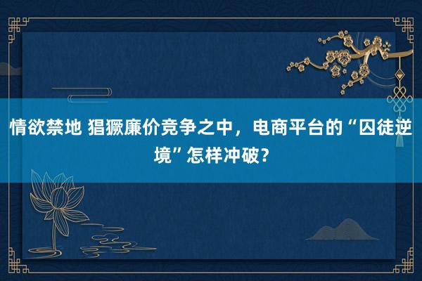 情欲禁地 猖獗廉价竞争之中，电商平台的“囚徒逆境”怎样冲破？