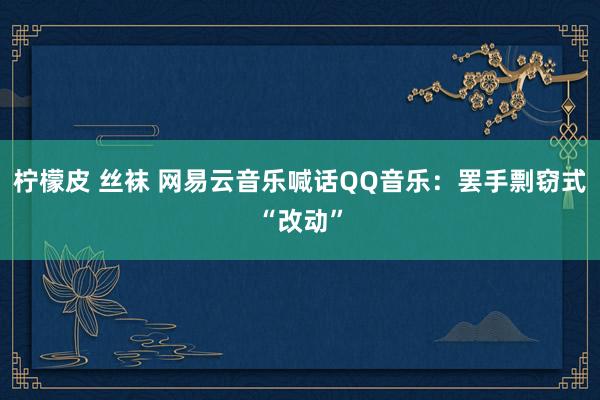 柠檬皮 丝袜 网易云音乐喊话QQ音乐：罢手剽窃式“改动”