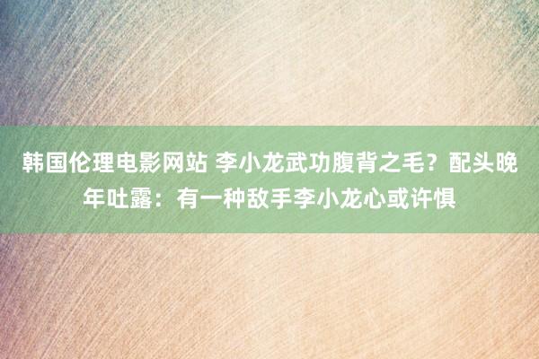 韩国伦理电影网站 李小龙武功腹背之毛？配头晚年吐露：有一种敌手李小龙心或许惧