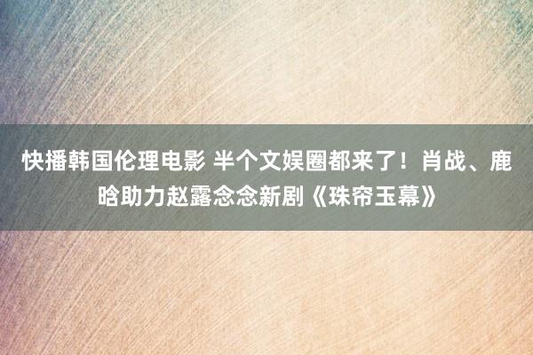 快播韩国伦理电影 半个文娱圈都来了！肖战、鹿晗助力赵露念念新剧《珠帘玉幕》