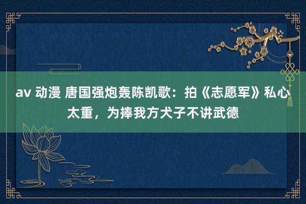 av 动漫 唐国强炮轰陈凯歌：拍《志愿军》私心太重，为捧我方犬子不讲武德