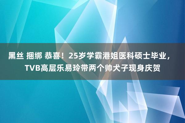 黑丝 捆绑 恭喜！25岁学霸港姐医科硕士毕业， TVB高层乐易玲带两个帅犬子现身庆贺