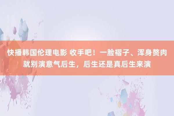 快播韩国伦理电影 收手吧！一脸褶子、浑身赘肉就别演意气后生，后生还是真后生来演