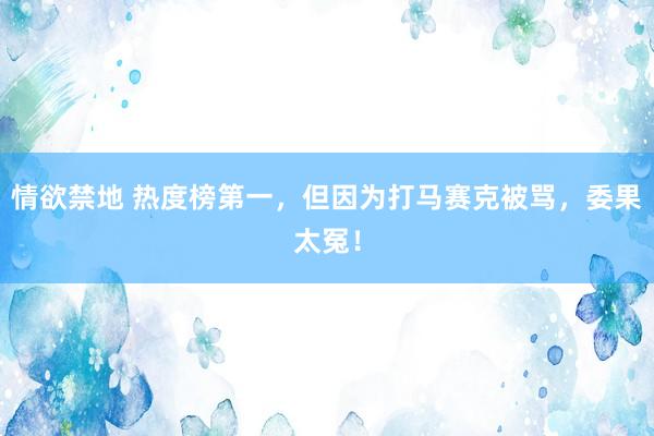 情欲禁地 热度榜第一，但因为打马赛克被骂，委果太冤！