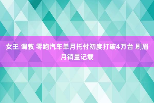 女王 调教 零跑汽车单月托付初度打破4万台 刷眉月销量记载