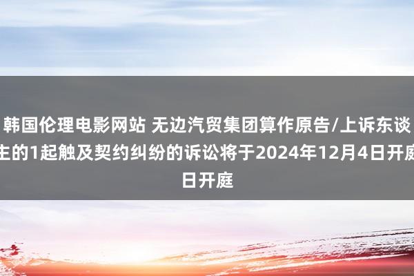 韩国伦理电影网站 无边汽贸集团算作原告/上诉东谈主的1起触及契约纠纷的诉讼将于2024年12月4日开庭