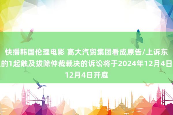 快播韩国伦理电影 高大汽贸集团看成原告/上诉东谈主的1起触及拔除仲裁裁决的诉讼将于2024年12月4日开庭