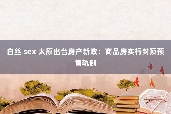 白丝 sex 太原出台房产新政：商品房实行封顶预售轨制