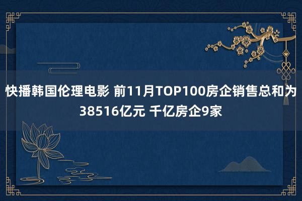 快播韩国伦理电影 前11月TOP100房企销售总和为38516亿元 千亿房企9家