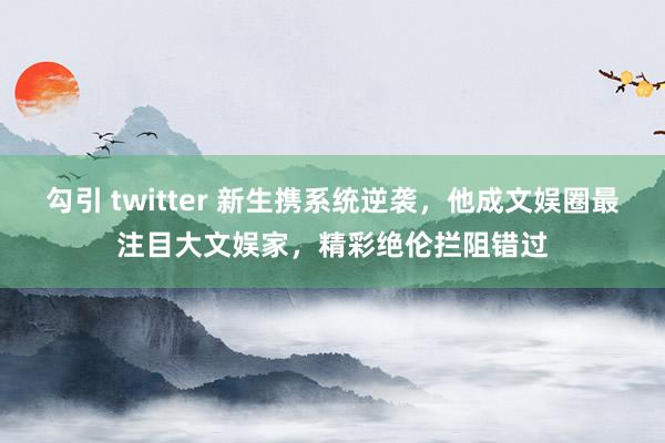 勾引 twitter 新生携系统逆袭，他成文娱圈最注目大文娱家，精彩绝伦拦阻错过