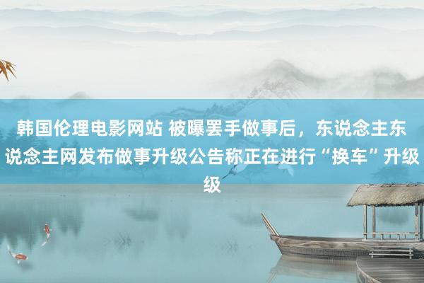 韩国伦理电影网站 被曝罢手做事后，东说念主东说念主网发布做事升级公告称正在进行“换车”升级