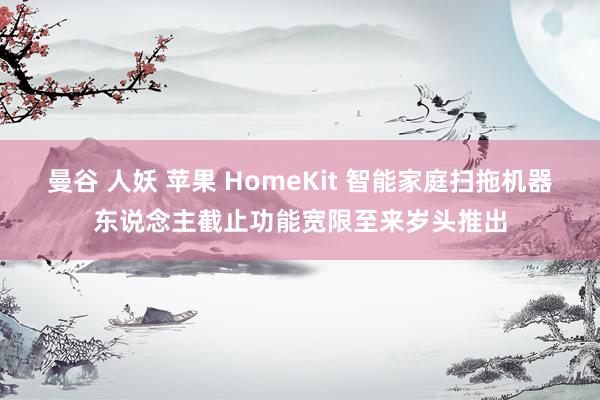 曼谷 人妖 苹果 HomeKit 智能家庭扫拖机器东说念主截止功能宽限至来岁头推出