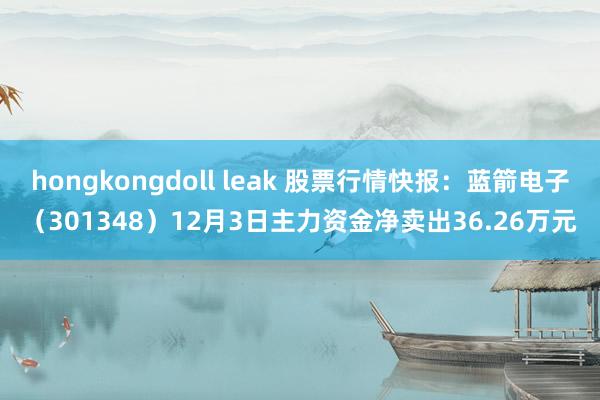 hongkongdoll leak 股票行情快报：蓝箭电子（301348）12月3日主力资金净卖出36.26万元