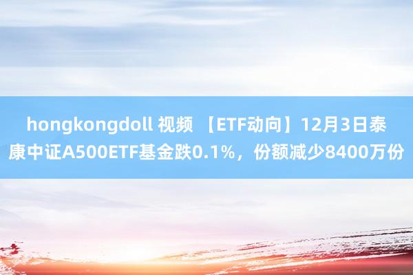 hongkongdoll 视频 【ETF动向】12月3日泰康中证A500ETF基金跌0.1%，份额减少8400万份