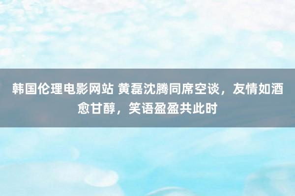 韩国伦理电影网站 黄磊沈腾同席空谈，友情如酒愈甘醇，笑语盈盈共此时