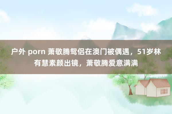 户外 porn 萧敬腾鸳侣在澳门被偶遇，51岁林有慧素颜出镜，萧敬腾爱意满满