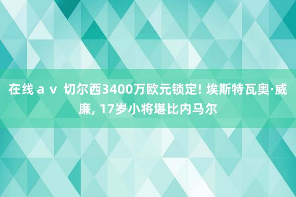 在线ａｖ 切尔西3400万欧元锁定! 埃斯特瓦奥·威廉, 17岁小将堪比内马尔