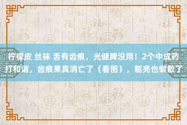 柠檬皮 丝袜 舌有齿痕，光健脾没用！2个中成药打和谐，齿痕果真消亡了（看图），躯壳也懒散了