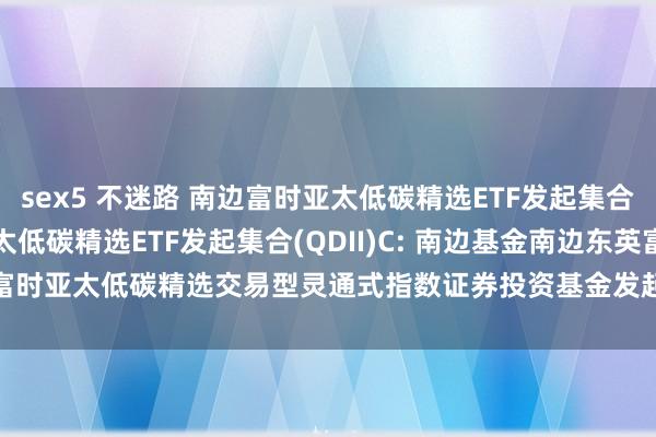 sex5 不迷路 南边富时亚太低碳精选ETF发起集合(QDII)A,南边富时亚太低碳精选ETF发起集合(QDII)C: 南边基金南边东英富时亚太低碳精选交易型灵通式指数证券投资基金发起式集合基金(QDII)基金合同