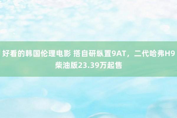 好看的韩国伦理电影 搭自研纵置9AT，二代哈弗H9柴油版23.39万起售