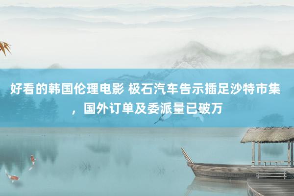 好看的韩国伦理电影 极石汽车告示插足沙特市集 ，国外订单及委派量已破万