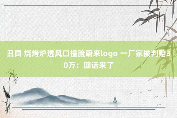 丑闻 烧烤炉透风口撞脸蔚来logo 一厂家被判赔30万：回话来了