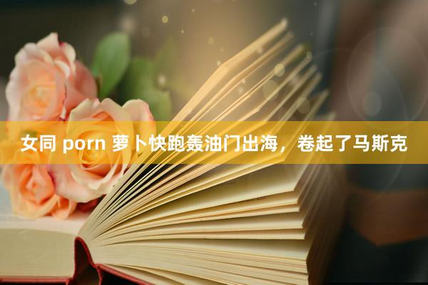 女同 porn 萝卜快跑轰油门出海，卷起了马斯克