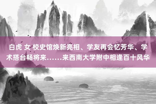 白虎 女 校史馆焕新亮相、学友再会忆芳华、学术搭台畅将来……来西南大学附中相逢百十风华