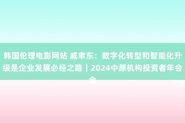 韩国伦理电影网站 戚聿东：数字化转型和智能化升级是企业发展必经之路｜2024中原机构投资者年会