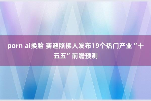 porn ai换脸 赛迪照拂人发布19个热门产业“十五五”前瞻预测