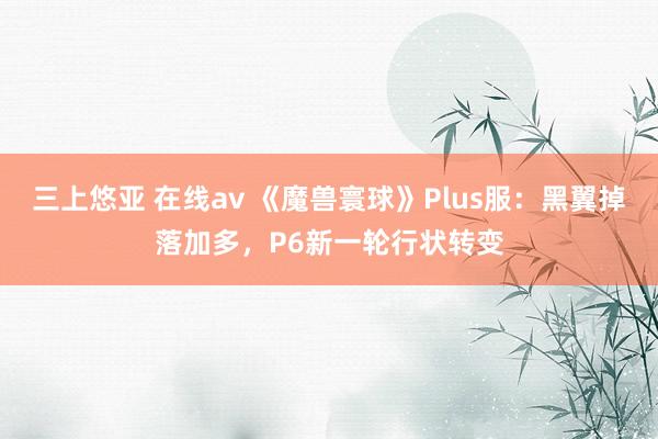 三上悠亚 在线av 《魔兽寰球》Plus服：黑翼掉落加多，P6新一轮行状转变