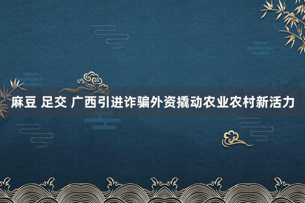 麻豆 足交 广西引进诈骗外资撬动农业农村新活力