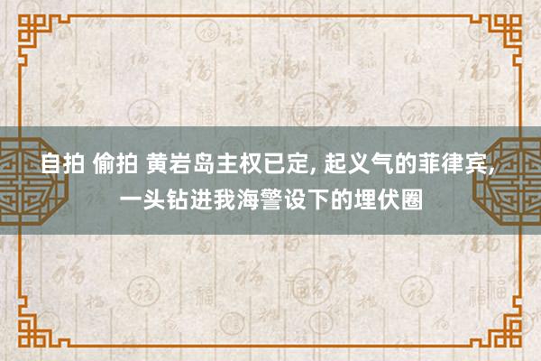 自拍 偷拍 黄岩岛主权已定, 起义气的菲律宾, 一头钻进我海警设下的埋伏圈