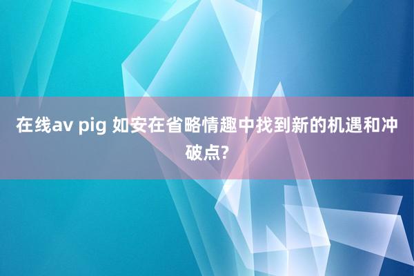 在线av pig 如安在省略情趣中找到新的机遇和冲破点?