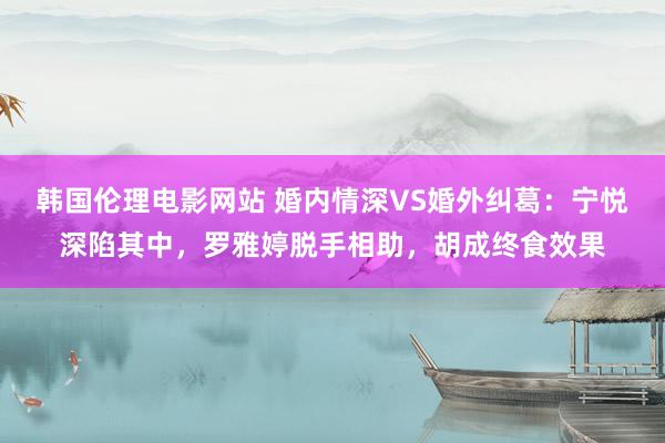 韩国伦理电影网站 婚内情深VS婚外纠葛：宁悦深陷其中，罗雅婷脱手相助，胡成终食效果