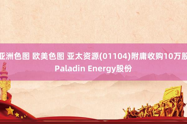 亚洲色图 欧美色图 亚太资源(01104)附庸收购10万股Paladin Energy股份