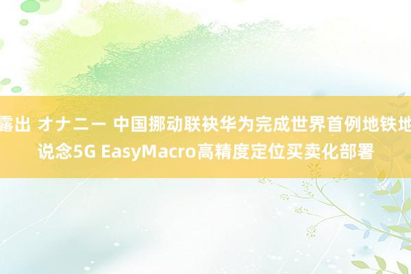 露出 オナニー 中国挪动联袂华为完成世界首例地铁地说念5G EasyMacro高精度定位买卖化部署