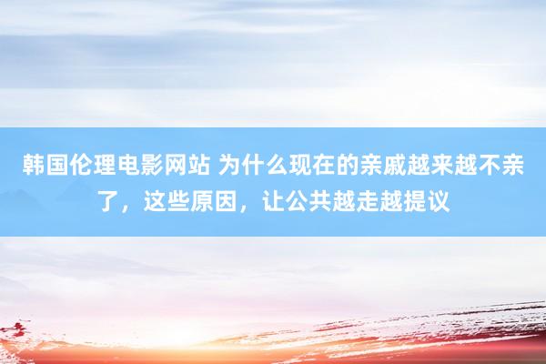 韩国伦理电影网站 为什么现在的亲戚越来越不亲了，这些原因，让公共越走越提议