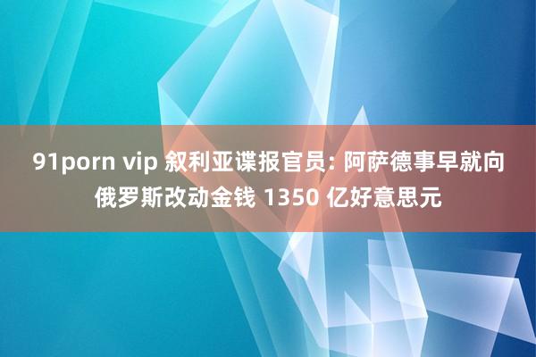 91porn vip 叙利亚谍报官员: 阿萨德事早就向俄罗斯改动金钱 1350 亿好意思元