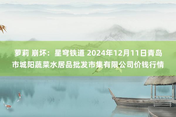 萝莉 崩坏：星穹铁道 2024年12月11日青岛市城阳蔬菜水居品批发市集有限公司价钱行情