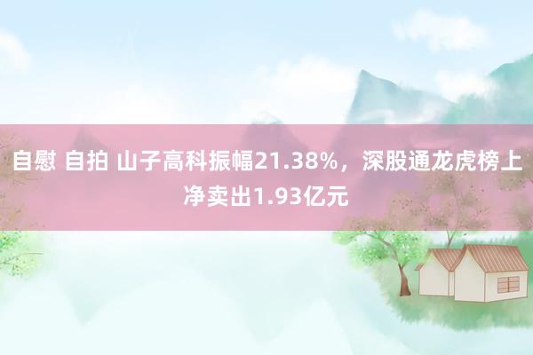 自慰 自拍 山子高科振幅21.38%，深股通龙虎榜上净卖出1.93亿元