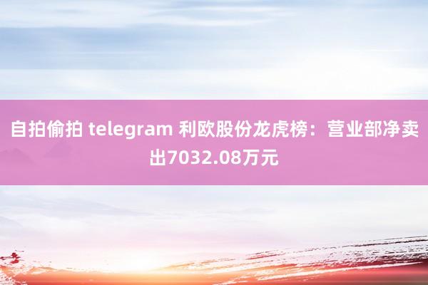 自拍偷拍 telegram 利欧股份龙虎榜：营业部净卖出7032.08万元