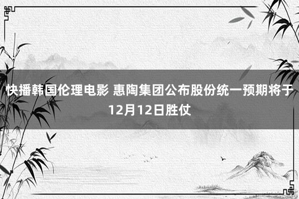 快播韩国伦理电影 惠陶集团公布股份统一预期将于12月12日胜仗