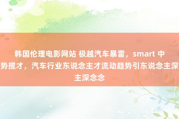 韩国伦理电影网站 极越汽车暴雷，smart 中国顺势揽才，汽车行业东说念主才流动趋势引东说念主深念念