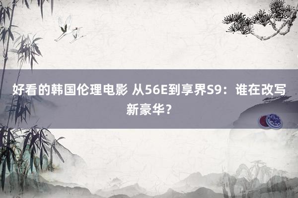 好看的韩国伦理电影 从56E到享界S9：谁在改写新豪华？