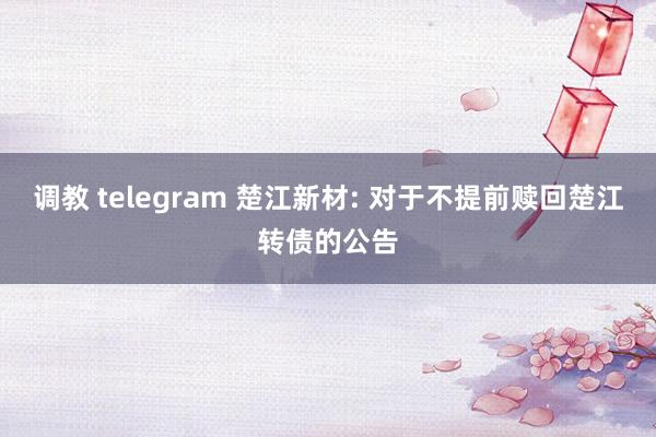 调教 telegram 楚江新材: 对于不提前赎回楚江转债的公告