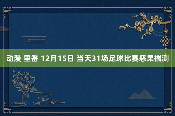 动漫 里番 12月15日 当天31场足球比赛恶果揣测