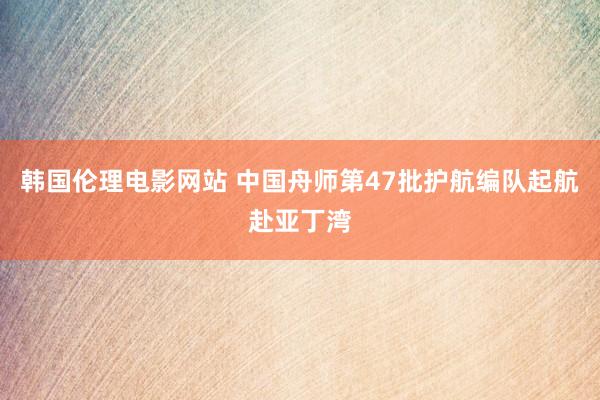 韩国伦理电影网站 中国舟师第47批护航编队起航赴亚丁湾