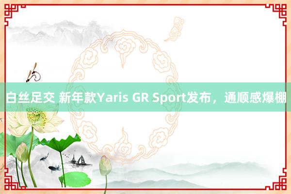 白丝足交 新年款Yaris GR Sport发布，通顺感爆棚