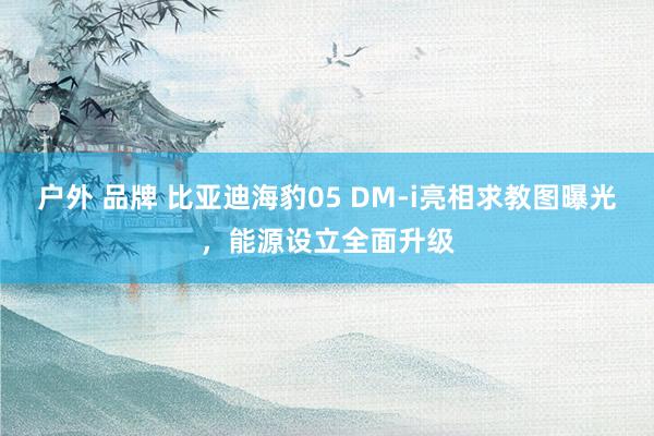 户外 品牌 比亚迪海豹05 DM-i亮相求教图曝光，能源设立全面升级